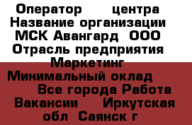 Оператор Call-центра › Название организации ­ МСК Авангард, ООО › Отрасль предприятия ­ Маркетинг › Минимальный оклад ­ 30 000 - Все города Работа » Вакансии   . Иркутская обл.,Саянск г.